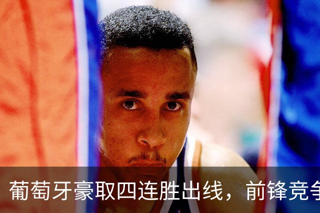 葡萄牙豪取四连胜出线，前锋竞争再次成为焦点